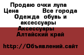 Продаю очки лупа › Цена ­ 2 500 - Все города Одежда, обувь и аксессуары » Аксессуары   . Алтайский край